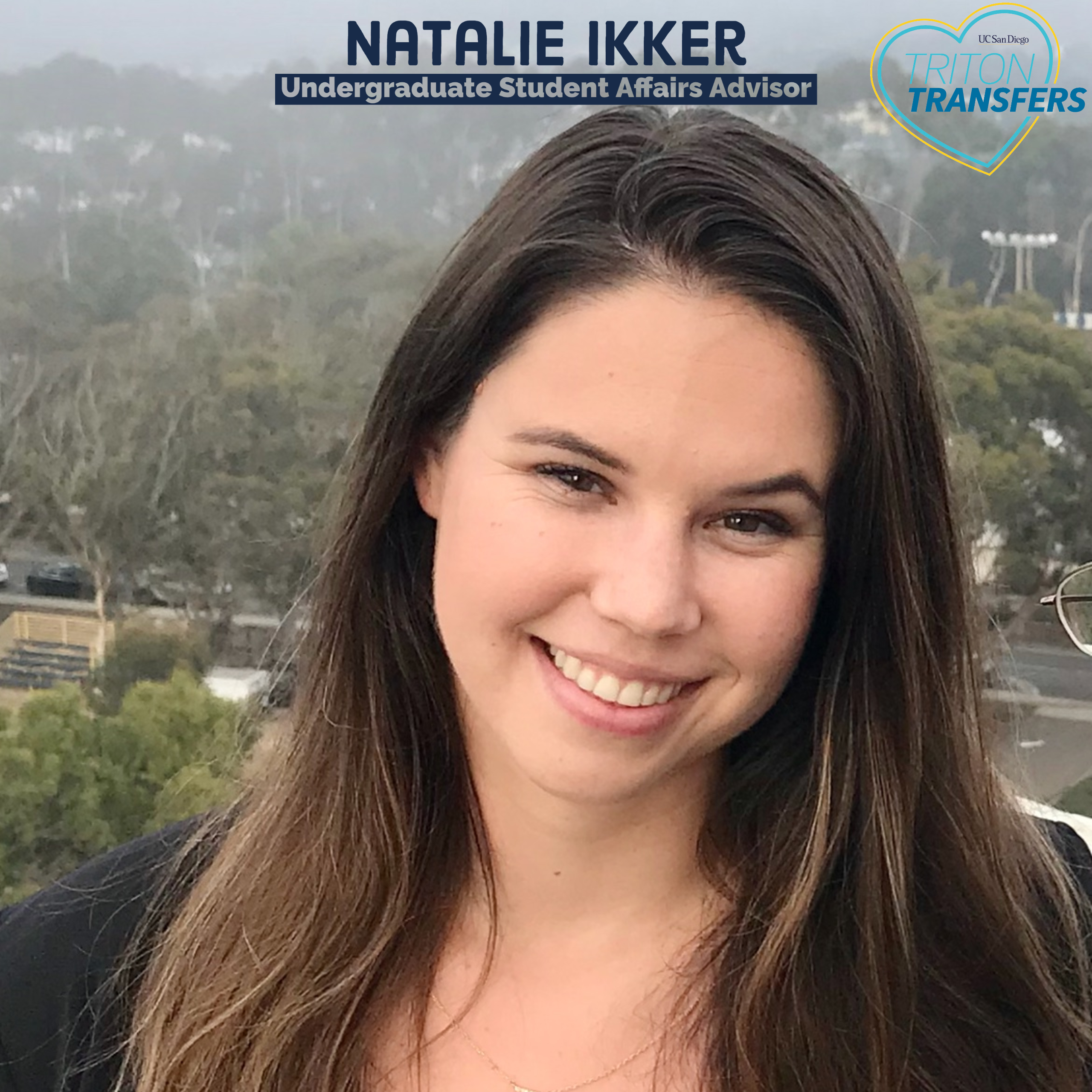 Natalie Ikker Preferred pronouns: she/her/hers Email: nbikker@ucsd.edu Undergraduate Student Affairs Advisor  Hometown: Oceanside, CA Transferred from: Palomar College Transferred to: UC Irvine Time to Transfer: 2 years  Hobbies: Ceramics, spending time with friends and loved ones, exploring new places, and enjoying beautiful San Diego  Advice for Transfer Students: “Take time to explore your goals, academic strengths, passions, career interests, and the involvement opportunities you would like to take part in during your time at UICSD. Time goes by quickly, so don’t be afraid to ask questions and challenge yourself to make the most out of your time here!”
