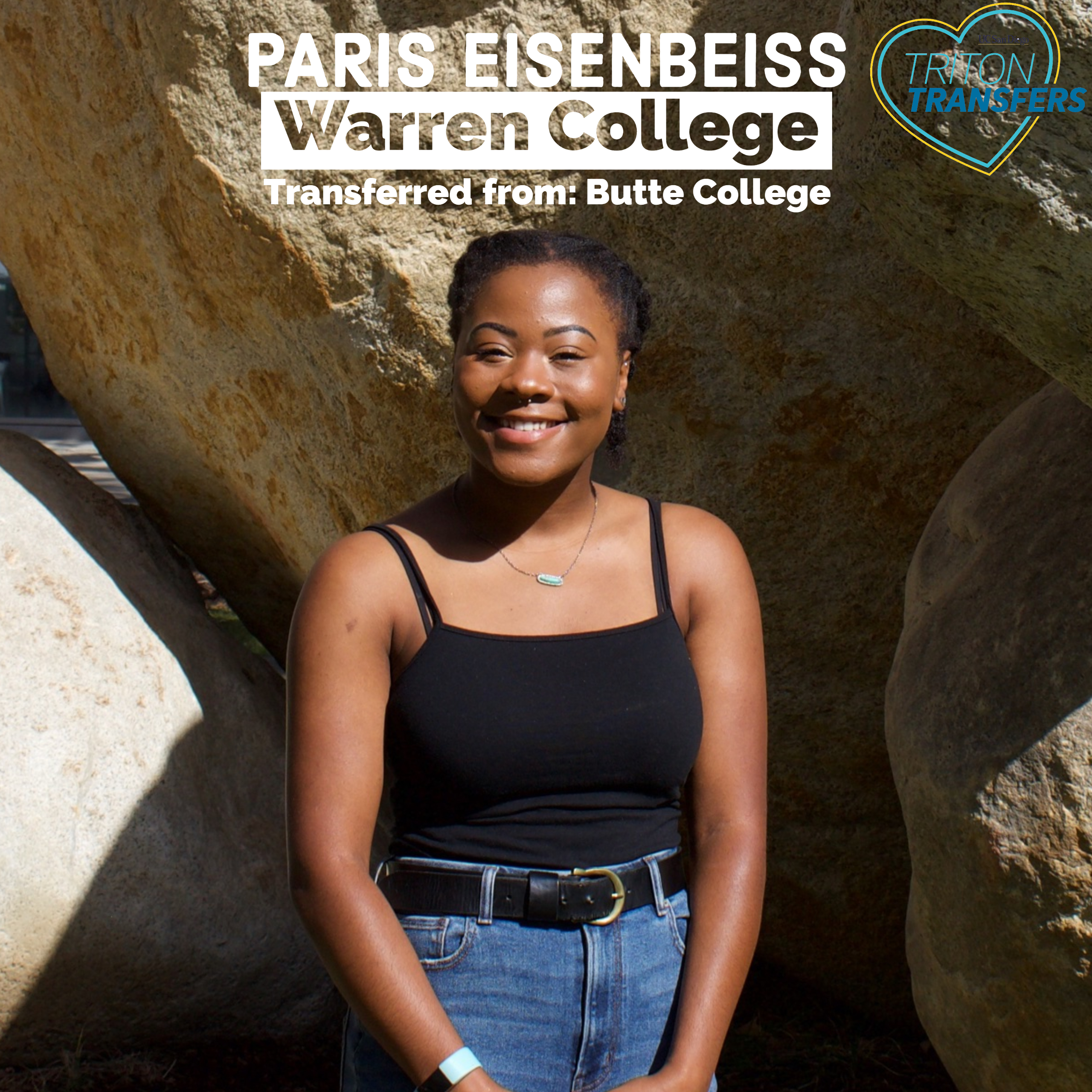 Paris Eisenbeiss Warren College Transferred from: Butte College Major: Communications Involvement: Warren College Student Activities Intern Being a transfer student means... I feel like being a transfer means I have a lot to offer to the campus because transfers do come from a bunch of different backgrounds and everything. They have a lot to offer and a lot to say, and I feel like a lot of the times they don’t really get the attention that they really need, cause people are like “Oh, they’re already ahead in their lives, they know what they want.” But it’s hard! It’s hard, coming to college is hard for anyone. But I just feel like being a transfer is having a very diverse background.