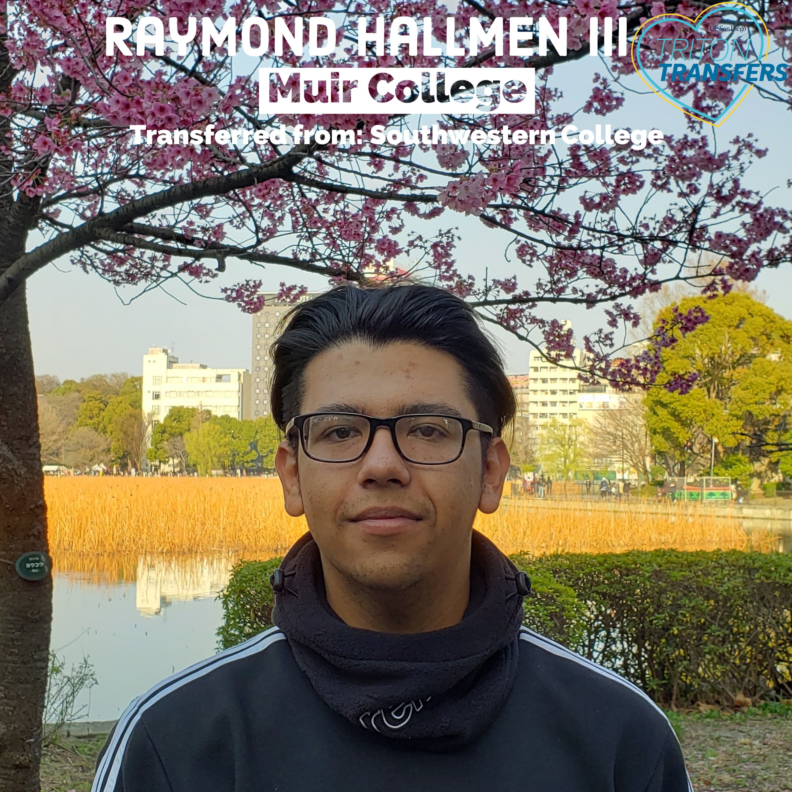 Raymond Hallmen III Email: Rwhallmen@gmail.com Muir College Transferred from: Southwestern College Major: Cognitive and Behavioral Neuroscience Minor: General Biology Involvement: UC San Diego Recreation, Muir Peer Mentor, Intramural Basketball, Research in Cognitive Science Department - studied attention using EEG Future Plans: Gap year before Pharmacy School! Advice: Have fun! Your experience is what you make of it. Once I got involved with work and other programs at UCSD, I felt part of the campus culture and I thoroughly enjoyed my time here. I wish I had gotten involved sooner!
